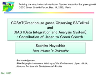 Dec, 2015
GOSAT(Greenhouse gases Observing SATellite)
and
DIAS (Data Integration and Analysis System)
: Contribution of Japan to Green Growth
Sachiko Hayashida
Nara Women’s University
Enabling the next industrial revolution: System innovation for green growth
OECD Green Growth Forum, Dec. 14, 2015, Paris
Acknowledgement:
AMASA project members, Ministry of the Environment Japan, JAXA,
National Institute for Environmental Studies
 