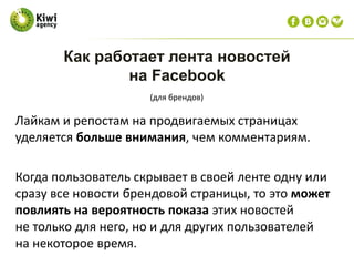 Лайкам и репостам на продвигаемых страницах
уделяется больше внимания, чем комментариям.
Когда пользователь скрывает в своей ленте одну или
сразу все новости брендовой страницы, то это может
повлиять на вероятность показа этих новостей
не только для него, но и для других пользователей
на некоторое время.
Как работает лента новостей
на Facebook
(для брендов)
 