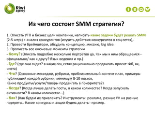 1. Описать УТП и бизнес цели компании, написать какие задачи будет решать SMM
(2-5 штук) + анализ конкурентов (изучить действия конкурентов в соц сетях),.
2. Провести брейншторм, обсудить концепцию, миссию, big idea
3. Прописать все ключевые моменты стратегии
- Кому? (Описать подробно несколько портретов ца, Как мы к ним обращаемся -
официально/ как к другу? Язык ведения и пр.)
- Где? (где они сидят? в каких соц сетях рационально продвигать проект: Фб, вк,
инста)
- Что? (Основные месседжи, рубрики, приблизительный контент план, примеры
публикаций каждой рубрики, минимум 8-10 постов,
Какие продукты/услуги/товары продвигать в приоритете?)
- Когда? (Когда лучше делать посты, в каком количестве? Когда запускать
активности? В каком количестве...)
- Как? (Как будем их привлекать? Инструменты: реклама, разные РК на разные
портреты.. Какие конкурсы и акции будем делать - пример.
Из чего состоит SMM стратегия?
 