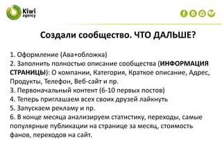 1. Оформление (Ава+обложка)
2. Заполнить полностью описание сообщества (ИНФОРМАЦИЯ
СТРАНИЦЫ): О компании, Категория, Краткое описание, Адрес,
Продукты, Телефон, Веб-сайт и пр.
3. Первоначальный контент (6-10 первых постов)
4. Теперь приглашаем всех своих друзей лайкнуть
5. Запускаем рекламу и пр.
6. В конце месяца анализируем статистику, переходы, самые
популярные публикации на странице за месяц, стоимость
фанов, переходов на сайт.
Создали сообщество. ЧТО ДАЛЬШЕ?
 