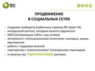 ПРОДВИЖЕНИЕ
В СОЦИАЛЬНЫХ СЕТЯХ
- создание сообществ (публичных страниц FB /групп Vk)
- интересный контент, которым хочется поделиться
- SMO (оптимизация сайта с соц сетями)
- активности с потенциальными клиентами: конкурсы, акции,
приложения
- работа с лидерами мнений
- партнерство с тематическими/ популярными страницами
- и конечно же, таргетинговая реклама.
 