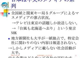 日本は中央のメディアの系
    列
 全国紙と関東キー局５グループによるマ
  スメディアの寡占状況。
  →テレビは東京の話題しか放送しない。
  →「台風も北海道へ去り」という発言
  NHK
 地方新聞社も大半が一紙独占で、特定会
  社に関わりのない内容は報道されない。
→しかしメディアに載らない社会活動が
  大半。
    2011/6/15   高度情報化と社会生活   12
 