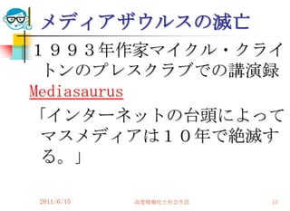 メディアザウルスの滅亡
１９９３年作家マイクル・クライ
 トンのプレスクラブでの講演録
Mediasaurus
「インターネットの台頭によって
 マスメディアは１０年で絶滅す
 る。」

2011/6/15   高度情報化と社会生活   13
 