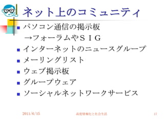 ネット上のコミュニティ
   パソコン通信の掲示板
    →フォーラムやＳＩＧ
   インターネットのニュースグループ
   メーリングリスト
   ウェブ掲示板
   グループウェア
   ソーシャルネットワークサービス

    2011/6/15   高度情報化と社会生活   17
 