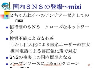 国内ＳＮＳの登場～mixi
   ２ちゃんねるへのアンチテーゼとしての
       mixi
   招待制のＳＮＳ クローズなネットワー
    ク
   検索不能による安心感
    しかし巨大化により匿名ユーザーの拡大
    携帯電話による認証強化策で対応
   SNSの事実上の国内標準となる
   オープンソースによるmixiクローン
     2011/6/15 高度情報化と社会生活 27
 