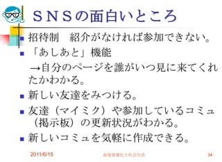 ＳＮＳの面白いところ
   招待制 紹介がなければ参加できない。
   「あしあと」機能
    →自分のページを誰がいつ見に来てくれ
    たかわかる。
   新しい友達をみつける。
   友達（マイミク）や参加しているコミュ
    （掲示板）の更新状況がわかる。
   新しいコミュを気軽に作成できる。
    2011/6/15   高度情報化と社会生活   34
 