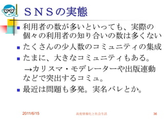 ＳＮＳの実態
   利用者の数が多いといっても、実際の
    個々の利用者の知り合いの数は多くない
   たくさんの少人数のコミュニティの集成
   たまに、大きなコミュニティもある。
    →カリスマ・モデレーターや出版連動
    などで突出するコミュ。
   最近は問題も多発。実名バレとか。

    2011/6/15   高度情報化と社会生活   36
 