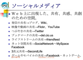 ソーシャルメディア
   Ｗｅｂ上に出現した、共有、共感、共創
    のための空間。
   発信の共有→ブログ、Wiki、
   映像や動画の共有→Flickr、YouTube
   つぶやきの共有→Twitter
   ブックマークの共有→del.cio.us
   ライフストリームの共有→friendfeed
   ネット空間共有→SocialNetwork～MySpace
    Facebook
   3次元共有→SecondLife
   ゲームやモバイルの共有→Facebook・ネットゲーム。
    2011/6/15   高度情報化と社会生活        43
 