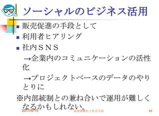 ソーシャルのビジネス活用
 販売促進の手段として
 利用者ヒアリング

 社内ＳＮＳ

   →企業内のコミュニケーションの活性
  化
   →プロジェクトベースのデータのやり
  とりに
※内部統制との兼ね合いで運用が難しく
  なるかもしれない。
  2011/6/15 高度情報化と社会生活 45
 