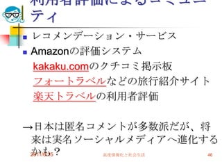 利用者評価によるコミュニ
    ティ
   レコメンデーション・サービス
   Amazonの評価システム
    kakaku.comのクチコミ掲示板
    フォートラベルなどの旅行紹介サイト
    楽天トラベルの利用者評価

→日本は匿名コメントが多数派だが、将
 来は実名ソーシャルメディアへ進化する
 かも？
 2011/6/15 高度情報化と社会生活 46
 