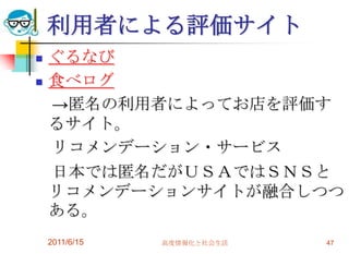 利用者による評価サイト
   ぐるなび
   食べログ
    →匿名の利用者によってお店を評価す
    るサイト。
    リコメンデーション・サービス
    日本では匿名だがＵＳＡではＳＮＳと
    リコメンデーションサイトが融合しつつ
    ある。
    2011/6/15   高度情報化と社会生活   47
 