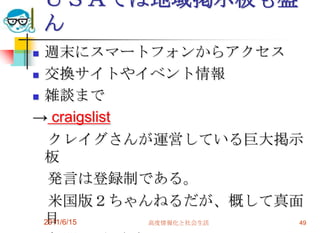 ＵＳＡでは地域掲示板も盛
    ん
 週末にスマートフォンからアクセス
 交換サイトやイベント情報

 雑談まで

→ craigslist
   クレイグさんが運営している巨大掲示
  板
   発言は登録制である。
   米国版２ちゃんねるだが、概して真面
  目
  2011/6/15  高度情報化と社会生活 49
 