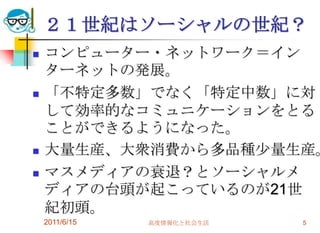 ２１世紀はソーシャルの世紀？
   コンピューター・ネットワーク＝イン
    ターネットの発展。
   「不特定多数」でなく「特定中数」に対
    して効率的なコミュニケーションをとる
    ことができるようになった。
   大量生産、大衆消費から多品種少量生産。
   マスメディアの衰退？とソーシャルメ
    ディアの台頭が起こっているのが21世
    紀初頭。
    2011/6/15   高度情報化と社会生活   5
 