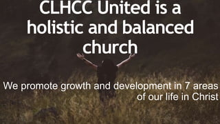 CLHCC United is a
holistic and balanced
church
We promote growth and development in 7 areas
of our life in Christ
 