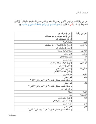 TimAisyah
‫السابع‬ ‫الحديث‬
‫ّاري‬‫د‬‫ال‬ ‫أوس‬ ‫بن‬ ‫تميم‬ ‫ّة‬‫ي‬‫رق‬ ‫أبي‬ ‫عن‬‫((الدين‬ : ‫قال‬ ‫سلم‬ ‫و‬ ‫عليه‬ ‫هللا‬ ‫صلى‬ ‫النبي‬ ‫أن‬ ‫عنه‬ ‫هللا‬ ‫رضي‬
)) ‫النصيحة‬: ‫قلنا‬‫لمن‬‫ق‬ ‫؟‬: ‫ال‬((‫عامتهم‬ ‫و‬ ‫المسلمين‬ ‫ألئمة‬ ‫و‬ ‫لرسوله‬ ‫و‬ ‫لكتابه‬ ‫و‬ ‫هلل‬))
‫رقية‬ ‫أبي‬ ‫عن‬‫جر‬ ‫حرف‬ ) ‫عن‬ (
‫مضاف‬ ‫هو‬ ‫و‬ ‫مجرور‬ ‫اسم‬ ) ‫أبي‬ (
) ‫رقية‬ (‫اليه‬ ‫مضاف‬
‫تميم‬"‫ل"أبي‬ ‫بدل‬
‫أوس‬ ‫بن‬‫مضاف‬ ‫هو‬ ‫و‬ "‫ل"تميم‬ ‫بدل‬ ) ‫بن‬ (
‫اليه‬ ‫مضاف‬ ) ‫أوس‬ (
‫الداري‬"‫أوس‬ ‫ل"ابن‬ ‫صفة‬
‫رضي‬‫ماض‬ ‫فعل‬
‫هللا‬‫فاعل‬ ‫جاللة‬ ‫لفظ‬
‫عنه‬‫مجرور‬ ‫جر‬
‫النبي‬ ‫أن‬‫نصب‬ ‫و‬ ‫توكيد‬ ‫حرف‬ ) ‫أن‬ (
‫ان‬ ‫اسم‬ ) ‫النبي‬ (
‫هللا‬ ‫صلى‬‫ماض‬ ‫فعل‬ ) ‫صلى‬ (
‫فاعل‬ ‫جاللة‬ ‫لفظ‬ ) ‫هللا‬ (
‫عليه‬‫مجرور‬ ‫جر‬
‫سلم‬‫ماض‬ ‫فعل‬
" ‫هللا‬ " ‫الى‬ ‫يعود‬ " ‫هو‬ " ‫تقديره‬ ‫مستتر‬ ‫ضمير‬ ‫فاعله‬ ‫و‬
‫قال‬‫ماض‬ ‫فعل‬
" ‫النبي‬ " ‫الى‬ ‫يعود‬ " ‫هو‬ " ‫تقديره‬ ‫مستتر‬ ‫ضمير‬ ‫فاعله‬ ‫و‬
‫إن‬ ‫خبر‬ ‫هو‬ ‫و‬
‫الدين‬‫مبتدأ‬
‫النصيحة‬‫خبر‬
‫قلنا‬‫ماض‬ ‫فعل‬ ) ‫قل‬ (
‫فاعل‬ ‫متكلم‬ ‫ضمير‬ ) ‫نا‬ (
‫لمن‬‫مجرور‬ ‫جر‬
‫قال‬‫ماض‬ ‫فعل‬
" ‫النبي‬ " ‫الى‬ ‫يعود‬ " ‫هو‬ " ‫تقديره‬ ‫مستتر‬ ‫ضمير‬ ‫فاعله‬ ‫و‬
 
