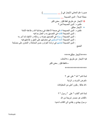 TimAisyah
‫صورة‬‫في‬ ‫اإليجاز‬ ‫المعاني‬ ‫علم‬{____________}
-‫ا‬‫ال‬‫اص‬ ‫جملة‬‫النصيحة‬ ‫الدين‬ :___________
‫طريق‬ ‫عن‬ ‫االيجاز‬‫كثير‬ ‫معنى‬ , ‫قليل‬ ‫لفظ‬
-‫؟‬ ‫لمن‬ ‫النصيحة‬ ‫الدين‬ : ‫تقديره‬
‫م‬ ‫االيجاز‬‫طلق‬
-‫النصييحة‬ ‫الدين‬ : ‫تقديره‬‫هلل‬‫التامة‬ ‫طاعته‬ ‫و‬ ‫هللا‬ ‫وحدانية‬ ‫في‬ ‫االعتقاد‬ ‫صحة‬ ‫في‬
‫النصيحة‬ ‫الدين‬ :‫لكتابه‬‫فيه‬ ‫بما‬ ‫العمل‬ ‫و‬ ‫به‬ ‫التصديق‬ ‫في‬
‫النصيحة‬ ‫الدين‬ :‫لرسوله‬‫رسالته‬ ‫و‬ ‫بنبوته‬ ‫التصديق‬ ‫في‬‫به‬ ‫أمر‬ ‫لما‬ ‫االنقياد‬ ‫و‬
:‫النصيحة‬ ‫الدين‬‫المسلمين‬ ‫ألئمة‬‫في‬‫فيه‬ ‫طاعتهم‬ ‫و‬ ‫الحق‬ ‫على‬ ‫معاونتهم‬
‫النصيحة‬ ‫الدين‬ :‫لعامتهم‬‫إرشاد‬ ‫في‬‫مصلحة‬ ‫على‬ ‫التعاون‬ ‫و‬ ‫المعاملة‬ ‫حسن‬ ‫و‬ ‫العوام‬
‫الجميع‬
++++‫مطلق‬ ‫++++االيجاز‬
‫طريق‬ ‫عن‬ ‫االيجاز‬ ‫فيه‬-->‫الحذف‬
--‫كثير‬ ‫معنى‬ , ‫قليل‬ ‫>لفظ‬
+++++++++++++++
" ‫هللا‬ " ‫قدم‬ ‫لماذا‬‫؟‬ ‫غير‬ ‫على‬
-‫الرتبة‬ ‫و‬ ‫الشرف‬ ‫لغرض‬
-‫المخلوقات‬ ‫من‬ ‫أعلى‬ ‫يكون‬ , ‫خالقا‬ ‫هللا‬
‫قدم‬ ‫لماذا‬‫؟‬ " ‫رسول‬ " ‫على‬ " ‫"كتاب‬
-‫ش‬ ‫مصدر‬ ‫هو‬ ‫الكتاب‬‫هللا‬ ‫من‬ ‫ريعة‬
-‫لدعوة‬ ‫الكتاب‬ ‫الى‬ ‫يقتدي‬ ‫و‬ ‫يهتدي‬ ‫رسول‬
 