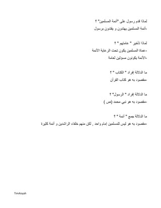 TimAisyah
‫على‬ ‫رسول‬ ‫قدم‬ ‫لماذا‬"‫المسلمين‬ ‫أئمة‬"‫؟‬
-‫الم‬ ‫أئمة‬‫برسول‬ ‫يقتدون‬ ‫و‬ ‫يهتدون‬ ‫سلمين‬
‫؟‬ " ‫عامتهم‬ " ‫تأخير‬ ‫لماذا‬
-‫األئمة‬ ‫الرعاية‬ ‫تحت‬ ‫يكون‬ ‫المسلمين‬ ‫عماة‬
-‫مسؤلين‬ ‫يكونون‬ ‫األئمة‬‫لعامة‬
‫؟‬ " ‫الكتاب‬ " ‫إفراد‬ ‫الداللة‬ ‫ما‬
-‫مقصود‬‫القرأن‬ ‫كتاب‬ ‫هو‬ ‫به‬
‫؟‬ "‫الرسول‬ " ‫إفراد‬ ‫الداللة‬ ‫ما‬
-) ‫(ص‬ ‫محمد‬ ‫نبي‬ ‫هو‬ ‫به‬ ‫مقصود‬
‫الداللة‬ ‫ما‬‫؟‬ " ‫أئمة‬ " ‫جمع‬
-‫كثيرة‬ ‫أئمة‬ ‫و‬ ‫الراشدين‬ ‫خلفاء‬ ‫منهم‬ ‫لكن‬ , ‫واحد‬ ‫إمام‬ ‫للمسلمين‬ ‫ليس‬ ‫هو‬ ‫به‬ ‫مقصود‬
 