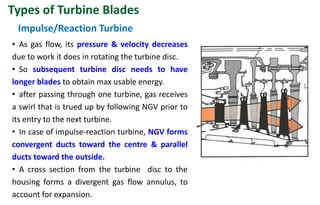 • As gas flow, its pressure & velocity decreases
due to work it does in rotating the turbine disc.
• So subsequent turbine disc needs to have
longer blades to obtain max usable energy.
• after passing through one turbine, gas receives
a swirl that is trued up by following NGV prior to
its entry to the next turbine.
• In case of impulse-reaction turbine, NGV forms
convergent ducts toward the centre & parallel
ducts toward the outside.
• A cross section from the turbine disc to the
housing forms a divergent gas flow annulus, to
account for expansion.
Impulse/Reaction Turbine
Types of Turbine Blades
 