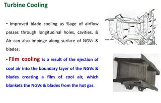 • Improved blade cooling as %age of airflow
passes through longitudinal holes, cavities, &
Air can also impinge along surface of NGVs &
blades.
• Film cooling is a result of the ejection of
cool air into the boundary layer of the NGVs &
blades creating a film of cool air, which
blankets the NGVs & blades from the hot gas.
Turbine Cooling
 