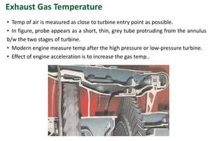 Exhaust Gas Temperature
• Temp of air is measured as close to turbine entry point as possible.
• In figure, probe appears as a short, thin, grey tube protruding from the annulus
b/w the two stages of turbine.
• Modern engine measure temp after the high pressure or low-pressure turbine.
• Effect of engine acceleration is to increase the gas temp..
 