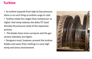 • As turbine expands from high to low pressure,
there is no such thing as turbine surge or stall.
• Turbine needs less stages than compressor as
higher inlet temp reduces the delta T/T (and
thereby the pressure ratio) of the expansion
process.
• The blades have more curvature and the gas
stream velocities are higher.
• Designers must, however, prevent the turbine
blades and vanes from melting in a very high
temp and stress environment.
Turbine
 