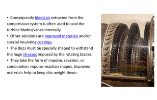 • Consequently bleed air extracted from the
compression system is often used to cool the
turbine blades/vanes internally.
• Other solutions are improved materials and/or
special insulating coatings.
• The discs must be specially shaped to withstand
the huge stresses imposed by the rotating blades.
• They take the form of impulse, reaction, or
combination impulse-reaction shapes. Improved
materials help to keep disc weight down.
 