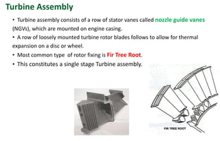 • Turbine assembly consists of a row of stator vanes called nozzle guide vanes
(NGVs), which are mounted on engine casing.
• A row of loosely mounted turbine rotor blades follows to allow for thermal
expansion on a disc or wheel.
• Most common type of rotor fixing is Fir Tree Root.
• This constitutes a single stage Turbine assembly.
Turbine Assembly
 