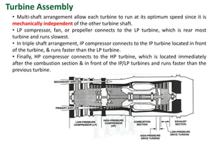 • Multi-shaft arrangement allow each turbine to run at its optimum speed since it is
mechanically independent of the other turbine shaft.
• LP compressor, fan, or propeller connects to the LP turbine, which is rear most
turbine and runs slowest.
• In triple shaft arrangement, IP compressor connects to the IP turbine located in front
of the turbine, & runs faster than the LP turbine.
• Finally, HP compressor connects to the HP turbine, which is located immediately
after the combustion section & in front of the IP/LP turbines and runs faster than the
previous turbine.
Turbine Assembly
 