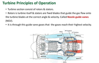 • Turbine section consist of rotors & stators.
• Rotors is turbine itself & stators are fixed blades that guide the gas flow onto
the turbine blades at the correct angle & velocity. Called Nozzle guide vanes
(NGV).
• It is through this guide vane gases that the gases reach their highest velocity.
Turbine Principles of Operation
 