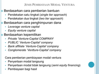 JENIS PEMBIAYAAN MODAL VENTURA
 Berdasarkan cara pemberian bantuan
 Pendekatan satu tingkat (single tier approach)
 Pendekatan dua tingkat (two tier approach)
 Berdasarkan cara penghimpunan dana
 Leverage venture capital
 Equity venture capital
 Berdasarkan kepemilikan
 Private ‘Venture-Capital COMPANY
 PUBLIC ‘Venture-Capital’ company
 Bank affiliate ‘Venture-Capital’ company
 Conglomerate ‘Ventture-Capital’ company
Cara pemberian pembiayaan modal ventura
 Penyertaan modal langsung
 Penyertaan modal tidak langsung (semi equity financing)
 Pembiayaan bagi hasil
 
