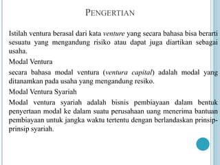 PENGERTIAN
Istilah ventura berasal dari kata venture yang secara bahasa bisa berarti
sesuatu yang mengandung risiko atau dapat juga diartikan sebagai
usaha.
Modal Ventura
secara bahasa modal ventura (ventura capital) adalah modal yang
ditanamkan pada usaha yang mengandung resiko.
Modal Ventura Syariah
Modal ventura syariah adalah bisnis pembiayaan dalam bentuk
penyertaan modal ke dalam suatu perusahaan uang menerima bantuan
pembiayaan untuk jangka waktu tertentu dengan berlandaskan prinsip-
prinsip syariah.
 
