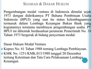 SEJARAH & DASAR HUKUM
Pengembangan modal ventura di Indonesia dimulai sejak
1973 dengan didirikannya PT Bahana Pembinaan Usaha
Indonesia (BPUI) yang saat itu status kelembagaannya
termasuk dalam Lembaga Keuangan Bukan Bank yang
kegiatannya terutama membiayai pengembangan usaha. PT
BPUI ini dibentuk berdasarkan peraturan Pemerintah No. 18
Tahun 1973 bergerak di bidang penyertaan modal.
Dasar Hukum Modal Ventura
 Kepres No. 61 Tahun 1988 tentang Lembaga Pembiayaan.
 KMK No. 1251/KMK.013/1988 tanggal 20 Desember
tentang Ketentuan dan Tata Cara Pelaksanaan Lembaga
Keuangan.
 