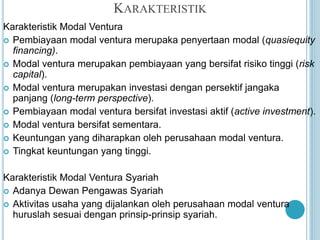 KARAKTERISTIK
Karakteristik Modal Ventura
 Pembiayaan modal ventura merupaka penyertaan modal (quasiequity
financing).
 Modal ventura merupakan pembiayaan yang bersifat risiko tinggi (risk
capital).
 Modal ventura merupakan investasi dengan persektif jangaka
panjang (long-term perspective).
 Pembiayaan modal ventura bersifat investasi aktif (active investment).
 Modal ventura bersifat sementara.
 Keuntungan yang diharapkan oleh perusahaan modal ventura.
 Tingkat keuntungan yang tinggi.
Karakteristik Modal Ventura Syariah
 Adanya Dewan Pengawas Syariah
 Aktivitas usaha yang dijalankan oleh perusahaan modal ventura
huruslah sesuai dengan prinsip-prinsip syariah.
 