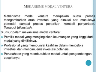 MEKANISME MODAL VENTURA
Mekanisme modal ventura merupakan suatu proses
mengambarkan arus investasi yang dimulai sari masuknya
pemodal sampai proses penarikan kembali penyertaan.
Tersebut (divestasi).
3 unsur dalam mekanisme modal ventura:
 Pemilik modal yang menginginkan keuntungan yang tinggi dari
modal yang dimilikinya.
 Profesional yang mempunyai keahlian dalam mengelola
investasi dan mencari jenis investasi potensial.
 Perusahaan yang membutuhkan modal untuk pengembangan
uasahanya.
 