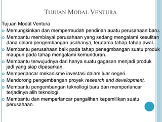 TUJUAN MODAL VENTURA
Tujuan Modal Ventura
 Memungkinkan dan mempermudah pendirian auatu perusahaan baru.
 Membantu membiayai perusahaan yang sedang mengalami kesulitan
dana dalam pengembangan usahanya, terutama tahap-tahap awal.
 Membantu perusahaan baik pada tahap penegmbangan suatu produk
maupun pada tahap mengalami kemunduran.
 Membantu terwujudnya dari hanya suatu gagasan menjadi produk
jadi yang siap dipasarkan.
 Memperlancar mekanisme investasi dalam luar negeri.
 Mendorong pengembangan proyek research and development.
 Membantu pengembangan teknollogi baru dan memperlancar
terjadinya alih teknologi.
 Membantu dan memperlancar pengalihan kepemilikan suatu
perusahaan.
 