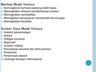 Manfaat Modal Ventura
 Kemungkinan berhasil usahanya lebih besar.
 Meningkatkan efisiensi pendistribusian produk.
 Meningkatkan bankabilitas.
 Meningkatan kemampuan memperoleh keuntungan.
 Meningkatkan likuiditas.
Sumber Dana Modal Ventura
 Investor perseorangan
 Saham
 Obligasi konvensi
 Bagi hasil
 Investor institusi
 Perusahaan asuransi dan dana pensiun
 Perbankan
 Penerimaan daerah
 Lembaga keungan internasional
 