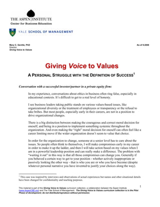 This material is part of the Giving Voice to Values curriculum collection, a collaboration between the Aspen Institute
(www.AspenCBE.org) and The Yale School of Management. The Giving Voice to Values curriculum collection is in the Pilot
Phase of development; do not distribute/reproduce without permission.
1
Mary C. Gentile, PhD As of 9.2008
Director
Giving Voice to Values
GGiivviinngg VVooiiccee ttoo VVaalluueess
A PERSONAL STRUGGLE WITH THE DEFINITION OF SUCCESS
1
Conversation with a successful investor/partner in a private equity firm:
In my experience, conversations about ethics in business often ring false, especially in
educational contexts. It’s difficult to get to a real level of honesty.
I see business leaders taking public stands on various values-based issues, like
organizational diversity or the treatment of employees or transparency or the refusal to
take bribes. But most people, especially early in their careers, are not in a position to
drive organizational changes.
There is a big distinction between making the courageous and correct moral decision for
oneself, and being in a position to implement something systemic throughout the
organization. And even making the “right” moral decision for oneself can often feel like a
career limiting move if the wider organization doesn’t seem to value that choice.
In order for the organization to change, someone at a senior level has to care about the
issues. So people often think to themselves, I will make compromises early in my career
in order to make it up the ladder, and then I will take action based on my values when I
am in a powerful leadership position and can really make a difference. The problem with
“waiting it out” in this way is that all those compromises can change you. Generally if
you behaved a certain way to get to your position - whether actively inappropriate or
passively looking the other way - that is who you are or who you have become (despite
whatever personal narrative you have invented to justify your choices along the way).
1
This case was inspired by interviews and observations of actual experiences but names and other situational details
have been changed for confidentiality and teaching purposes.
 