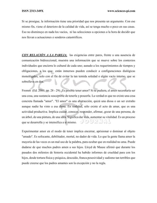 ISSN 2313-349X www.sciences-pi.com
Si se prosigue, la información tiene una prioridad que nos presenta un argumento. Con ese
mismo fin, viene el deterioro de la calidad de vida, así se tenga mucho o poco en sus casas.
Eso no disminuye en nada los vacíos, ni las selecciones u opciones a la hora de decidir que
nos llevan a actuaciones o senderos catastróficos.
CON RELACIÓN A LA PAREJA, las exigencias entre pares, frente a una ausencia de
comunicación bidireccional, muestra una información que se mueve sobre los contextos
individuales que encierra lo cultural de cada uno; aunado a los requerimientos de tiempos y
obligaciones, a los que están inmersos pueden conducir a configuraciones dialógicas
monológales, solo con el fin de evitar la tan temida soledad o algún vacío interno, que se
sobrelleva en dos.
Fromm (Ed. 2000, pp. 28 - 29) ¿Es posible tener amor? Si se pudiera, el amor necesitaría ser
una cosa, una sustancia susceptible de tenerla y poseerla. La verdad es que no existe una cosa
concreta llamada "amor". "El amor" es una abstracción, quizá una diosa o un ser extraño
aunque nadie ha visto a esa diosa. En realidad, sólo existe el acto de amar, que es una
actividad productiva. Implica cuidar, conocer, responder, afirmar, gozar de una persona, de
un árbol, de una pintura, de una idea. Significa dar vida, aumentar su vitalidad. Es un proceso
que se desarrolla y se intensifica a sí mismo.
Experimentar amor en el modo de tener implica encerrar, aprisionar o dominar al objeto
"amado". Es sofocante, debilitador, mortal, no dador de vida. Lo que la gente llama amor la
mayoría de las veces es un mal uso de la palabra, para ocultar que en realidad no ama. Puede
dudarse de que muchos padres amen a sus hijos. Lloyd de Mause afirmó que durante los
pasados dos milenios de historia occidental ha habido informes de crueldad para con los
hijos, desde tortura física y psíquica, descuido, franca posesividad y sadismo tan terribles que
puede creerse que los padres amantes son la excepción y no la regla.
 