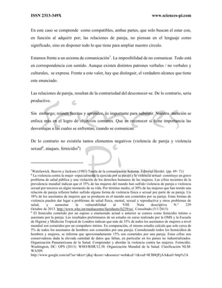 ISSN 2313-349X www.sciences-pi.com
En este caso se comprende como compatibles, ambas partes, que solo buscan el estar con,
en función al adquirir por; las relaciones de pareja, no piensan en el lenguaje como
significado, sino en disponer todo lo que tiene para ampliar nuestro circulo.
Estamos frente a un axioma de comunicación7
. La imposibilidad de no comunicar. Todo está
en correspondencia con sentido. Aunque existen distintos patrones verbales / no verbales y
culturales, se expresa. Frente a este valor, hay que distinguir, el verdadero alcance que tiene
este enunciado.
Las relaciones de pareja, resultan de la contrariedad del desconocer-se. De lo contrario, seria
productivo.
Sin embargo; reúnen fuerzas y aprenden, lo importante para subsistir. Nuestra atención se
enfoca más en el logro de objetivos comunes. Que en reconocer si tiene importancia las
desventajas a las cuales se enfrentan, cuando se comunican.
De lo contrario no existiría tantos elementos negativos (violencia de pareja y violencia
sexual8
, ataques, femicidio9
)
7
Watzlawick, Beavin y Jackson (1985) Teoría de la comunicación humana. Editorial Herder. (pp. 49- 71)
8
La violencia contra la mujer -especialmente la ejercida por su pareja y la violencia sexual- constituye un grave
problema de salud pública y una violación de los derechos humanos de las mujeres. Las cifras recientes de la
prevalencia mundial indican que el 35% de las mujeres del mundo han sufrido violencia de pareja o violencia
sexual por terceros en algún momento de su vida. Por término medio, el 30% de las mujeres que han tenido una
relación de pareja refieren haber sufrido alguna forma de violencia física o sexual por parte de su pareja. Un
38% de los asesinatos de mujeres que se producen en el mundo son cometidos por su pareja. Estas formas de
violencia pueden dar lugar a problemas de salud física, mental, sexual y reproductiva y otros problemas de
salud, y aumentar la vulnerabilidad al VIH. Nota descriptiva N.° 239
Octubre de 2013. http://www.who.int/mediacentre/factsheets/fs239/es/. Consultado (5/1/2015)
9
El femicidio cometido por un esposo o enamorado actual o anterior se conoce como femicidio íntimo o
asesinato por la pareja. Los resultados preliminares de un estudio en curso realizado por la OMS y la Escuela
de Higiene y Medicina Tropical de Londres indican que más de 35% de todos los asesinatos de mujeres a nivel
mundial son cometidos por un compañero íntimo. En comparación, el mismo estudio calcula que solo cerca de
5% de todos los asesinatos de hombres son cometidos por una pareja. Considerando todos los homicidios de
hombres y mujeres, se informa que aproximadamente 15% son cometidos por una pareja. Estas cifras son
conservadoras dada la elevada cantidad de datos que faltan, en particular en los países no industrializados.
Organización Panamericana de la Salud. Comprender y abordar la violencia contra las mujeres. Femicidio.
Washington, DC: OPS (2013). WHO/RHR/12.38. Organización Mundial de la Salud. Clasificación NLM:
WA309.
http://www.google.com/url?sa=t&rct=j&q=&esrc=s&source=web&cd=1&ved=0CB0QFjAA&url=http%3A
 