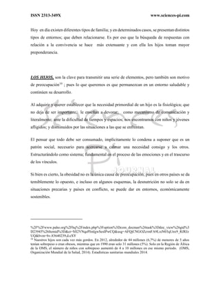 ISSN 2313-349X www.sciences-pi.com
Hoy en día existen diferentes tipos de familia; y en determinados casos, se presentan distintos
tipos de entornos; que deben relacionarse. Es por eso que la búsqueda de respuestas con
relación a la convivencia se hace más extenuante y con ella los hijos toman mayor
preponderancia.
LOS HIJOS, son la clave para transmitir una serie de elementos, pero también son motivo
de preocupación10
; pues lo que queremos es que permanezcan en un entorno saludable y
continúen su desarrollo.
Al adquirir y querer establecer que la necesidad primordial de un hijo es la fisiológica; que
no deja de ser importante, le enseñan a devorar; como mecanismo de comunicación y
literalmente; ante la dificultad de tiempos y espacios; nos encontramos con niños y jóvenes
afligidos; y disminuidos por las situaciones a las que se enfrentan.
El pensar que todo debe ser consumado, implícitamente lo condena a suponer que es un
patrón social, necesario para acercarse a calmar una necesidad consigo y los otros.
Estructurándolo como sistema; fundamental en el proceso de las emociones y en el trascurso
de los vínculos.
Si bien es cierto, la obesidad no es la única causa de preocupación; pues en otros países se da
temiblemente lo opuesto, e incluso en algunos esquemas, la desnutrición no solo se da en
situaciones precarias y países en conflicto, se puede dar en entornos, económicamente
sostenibles.
%2F%2Fwww.paho.org%2Fhq%2Findex.php%3Foption%3Dcom_docman%26task%3Ddoc_view%26gid%3
D23945%26Itemid%3D&ei=Sfi2VNqePImlgwSesIPwCQ&usg=AFQjCNGOZcrmFA9LxiN03qUnx9_RJRJz
UQ&bvm=bv.83640239,d.eXY
10
Nuestros hijos son cada vez más gordos. En 2012, alrededor de 44 millones (6,7%) de menores de 5 años
tenían sobrepeso o eran obesos, mientras que en 1990 eran solo 31 millones (5%). Solo en la Región de África
de la OMS, el número de niños con sobrepeso aumentó de 4 a 10 millones en ese mismo periodo. (OMS,
Organización Mundial de la Salud, 2014). Estadísticas sanitarias mundiales 2014.
 