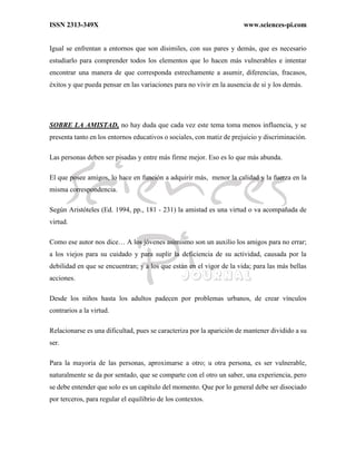 ISSN 2313-349X www.sciences-pi.com
Igual se enfrentan a entornos que son disimiles, con sus pares y demás, que es necesario
estudiarlo para comprender todos los elementos que lo hacen más vulnerables e intentar
encontrar una manera de que corresponda estrechamente a asumir, diferencias, fracasos,
éxitos y que pueda pensar en las variaciones para no vivir en la ausencia de si y los demás.
SOBRE LA AMISTAD, no hay duda que cada vez este tema toma menos influencia, y se
presenta tanto en los entornos educativos o sociales, con matiz de prejuicio y discriminación.
Las personas deben ser pisadas y entre más firme mejor. Eso es lo que más abunda.
El que posee amigos, lo hace en función a adquirir más, menor la calidad y la fuerza en la
misma correspondencia.
Según Aristóteles (Ed. 1994, pp., 181 - 231) la amistad es una virtud o va acompañada de
virtud.
Como ese autor nos dice… A los jóvenes asimismo son un auxilio los amigos para no errar;
a los viejos para su cuidado y para suplir la deficiencia de su actividad, causada por la
debilidad en que se encuentran; y a los que están en el vigor de la vida; para las más bellas
acciones.
Desde los niños hasta los adultos padecen por problemas urbanos, de crear vínculos
contrarios a la virtud.
Relacionarse es una dificultad, pues se caracteriza por la aparición de mantener dividido a su
ser.
Para la mayoría de las personas, aproximarse a otro; u otra persona, es ser vulnerable,
naturalmente se da por sentado, que se comparte con el otro un saber, una experiencia, pero
se debe entender que solo es un capítulo del momento. Que por lo general debe ser disociado
por terceros, para regular el equilibrio de los contextos.
 