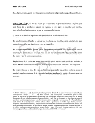 ISSN 2313-349X www.sciences-pi.com
Se debe interpretar, que la noción que representa la amistad pierde fuerza por fines utilitarios.
LOS EXTRAÑOS11, Es por esa razón que se considera en primera instancia a alguien que
está fuera de la condición regular, un vecino, u otro; pero en realidad eso cambia,
dependiendo de la dinámica en la que se mueva en el contexto.
A veces un extraño, es la persona más persistente en la existencia de otra.
En una forma recodificada, se vuelve una constante que constituye una característica que
determina un subgrupo o quizás un entorno especifico.
En su representación más general, es un completo desconocido al cual, no se quiere o no le
interesa por circunstancias conocer, pero aún ahí hay un intercambio de significados entre
las partes y por lo tanto se comunican.
Dependiendo de la razón por la cual este extraño quiere interaccionar puede ser amistosa u
hostil. Quizás no sea excesivo decirlo pues cualquier interacción conlleva a una respuesta.
La percepción que se tiene del otro, en función a necesidades específicas conlleva, a que si
es vital, se debe relacionar, de lo contrario, la distancia es la mejor manera de mantenerse en
armonía.
11
Del lat. extranĕus). 1. adj. De nación, familia o profesión distinta de la que se nombra o sobrentiende, en
contraposición a propio. U. t. c. s. 2. adj. Raro, singular. 3. adj. extravagante. Extraño humor, genio Extraña
manía. 4. adj. Dicho de una persona o de una cosa: Que es ajena a la naturaleza o condición de otra de la cual
forma parte. U. t. c. s. Pedro es un extraño en su familia. 5. adj. Que no tiene parte en algo. Juan permaneció
extraño A aquellas maquinaciones. 6. m. Movimiento súbito, inesperado y sorprendente. 7. f. Planta herbácea
de la familia de las Compuestas, con tallo rollizo, velloso y guarnecido de muchas hojas alternas, aovadas,
lampiñas, con dientes desiguales, y tanto más estrechas cuanto más altas están; flores terminales, grandes, de
gran variedad de colores, pues las hay blancas, azules, moradas, encarnadas y jaspeadas. Procede de China, y
se cultiva mucho como planta de adorno. serle a alguien ~ algo. 1. loc. verb. No estar práctico en ello o ser
impropio para él. Real Academia de la Lengua. Consultado (5/1 /2015) www.rae.es/
 