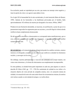ISSN 2313-349X www.sciences-pi.com
Esa exclusión, puede ser reprobada por ese otro, que asume ese mensaje como negativo, y
tiene la opción de evitar o ser agresivo para dañar al otro.
En el siglo XX la humanidad fue la más escolarizada y la más homicida (Datos de Reneer,
1999). Además de los homicidios y las hambrunas provocadas por el hombre, hubo
aproximadamente 182 millones de muertes por desagrado a las masas. (White, 2000)12
Producto de una frustración desmedida, se reacciona, sin justificación, a pesar de que en su
pensamiento tenga todos los argumentos para sus acciones, y con ello llega la violencia desde
irreflexiva hasta completamente desmesurada.
De ahí que en los encuentros o desencuentros se corresponde tantas manifestaciones, que se
crea, conforma y modifica de acuerdo a las situaciones, y una sola palabra puede cambiar
sustancialmente todo.
DE LO SOCIAL, en la transmisión de la cultura, incluyendo los cambios recientes, estamos
inmersos a la búsqueda y aceptaciones de sistemas que conlleven a entender los fenómenos
sociales, y converger con los otros.
Sin embargo, nuestras participaciones a veces no son estimadas de la mejor manera, son
vistas como intrusiones, y la forma de relacionarnos sea completamente incomprensible.
En otras palabras, la soledad forma parte importante en cada uno, para algunos es como lo
describe M. Klein (1963, pp. 173 - 270) Por sentimiento de soledad no me refiero a la
situación objetiva de verse privado de compañía externa, sino a la sensación intensa de
soledad, a la sensación de estar solo sean cuales fueren las circunstancias externas, de sentirse
solo incluso cuando se está rodeado de amigos o se recibe afecto.
12
Extraído de Myers. (pp. 382 - 423)
 