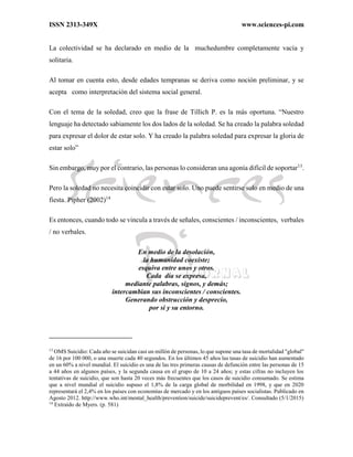 ISSN 2313-349X www.sciences-pi.com
La colectividad se ha declarado en medio de la muchedumbre completamente vacía y
solitaria.
Al tomar en cuenta esto, desde edades tempranas se deriva como noción preliminar, y se
acepta como interpretación del sistema social general.
Con el tema de la soledad, creo que la frase de Tillich P. es la más oportuna. “Nuestro
lenguaje ha detectado sabiamente los dos lados de la soledad. Se ha creado la palabra soledad
para expresar el dolor de estar solo. Y ha creado la palabra soledad para expresar la gloria de
estar solo”
Sin embargo, muy por el contrario, las personas lo consideran una agonía difícil de soportar13
.
Pero la soledad no necesita coincidir con estar solo. Uno puede sentirse solo en medio de una
fiesta. Pipher (2002)14
Es entonces, cuando todo se vincula a través de señales, conscientes / inconscientes, verbales
/ no verbales.
En medio de la desolación,
la humanidad coexiste;
esquiva entre unos y otros.
Cada día se expresa,
mediante palabras, signos, y demás;
intercambian sus inconscientes / conscientes.
Generando obstrucción y desprecio,
por si y su entorno.
13
OMS Suicidio: Cada año se suicidan casi un millón de personas, lo que supone una tasa de mortalidad "global"
de 16 por 100 000, o una muerte cada 40 segundos. En los últimos 45 años las tasas de suicidio han aumentado
en un 60% a nivel mundial. El suicidio es una de las tres primeras causas de defunción entre las personas de 15
a 44 años en algunos países, y la segunda causa en el grupo de 10 a 24 años; y estas cifras no incluyen los
tentativas de suicidio, que son hasta 20 veces más frecuentes que los casos de suicidio consumado. Se estima
que a nivel mundial el suicidio supuso el 1,8% de la carga global de morbilidad en 1998, y que en 2020
representará el 2,4% en los países con economías de mercado y en los antiguos países socialistas. Publicado en
Agosto 2012. http://www.who.int/mental_health/prevention/suicide/suicideprevent/es/. Consultado (5/1/2015)
14
Extraído de Myers. (p. 581)
 
