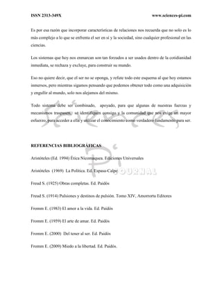 ISSN 2313-349X www.sciences-pi.com
Es por esa razón que incorporar características de relaciones nos recuerda que no solo es lo
más complejo a lo que se enfrenta el ser en sí y la sociedad, sino cualquier profesional en las
ciencias.
Los sistemas que hoy nos enmarcan son tan forzados a ser usados dentro de la cotidianidad
inmediata, se rechaza y excluye, para construir su mundo.
Eso no quiere decir, que el ser no se oponga, y refute todo este esquema al que hoy estamos
inmersos, pero mientras sigamos pensando que podemos obtener todo como una adquisición
y engullir al mundo, solo nos alejamos del mismo.
Todo sistema debe ser combinado, apoyado, para que algunas de nuestras fuerzas y
mecanismos traspasen, se identifiquen consigo y la comunidad que nos exige un mayor
esfuerzo, para acceder a ella y utilizar el conocimiento como verdadero fundamento para ser.
REFERENCIAS BIBLIOGRÁFICAS
Aristóteles (Ed. 1994) Ética Nicomaquea. Ediciones Universales
Aristóteles (1969) La Política. Ed. Espasa-Calpe
Freud S. (1925) Obras completas. Ed. Paidós
Freud S. (1914) Pulsiones y destinos de pulsión. Tomo XIV, Amorrortu Editores
Fromm E. (1983) El amor a la vida. Ed. Paidós
Fromm E. (1959) El arte de amar. Ed. Paidós
Fromm E. (2000) Del tener al ser. Ed. Paidós
Fromm E. (2009) Miedo a la libertad. Ed. Paidós.
 