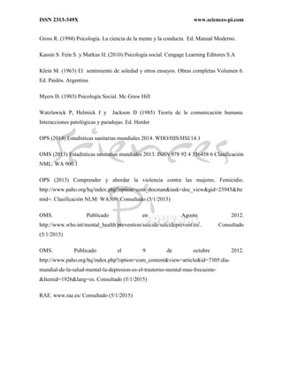 ISSN 2313-349X www.sciences-pi.com
Gross R. (1994) Psicología. La ciencia de la mente y la conducta. Ed. Manual Moderno.
Kassin S. Fein S. y Markus H. (2010) Psicología social. Cengage Learning Editores S.A
Klein M. (1963) El sentimiento de soledad y otros ensayos. Obras completas Volumen 6.
Ed. Paidós. Argentina
Myers D. (1983) Psicología Social. Mc Graw Hill
Watzlawick P, Helmick J y Jackson D (1985) Teoría de la comunicación humana.
Interacciones patológicas y paradojas. Ed. Herder
OPS (2014) Estadísticas sanitarias mundiales 2014. WHO/HIS/HSI/14.1
OMS (2013) Estadísticas sanitarias mundiales 2013. ISBN 978 92 4 356458 6 Clasificación
NML: WA 900.1
OPS (2013) Comprender y abordar la violencia contra las mujeres. Femicidio.
http://www.paho.org/hq/index.php?option=com_docman&task=doc_view&gid=23945&Ite
mid=. Clasificación NLM: WA309. Consultado (5/1/2015)
OMS. Publicado en Agosto 2012.
http://www.who.int/mental_health/prevention/suicide/suicideprevent/es/. Consultado
(5/1/2015)
OMS. Publicado el 9 de octubre 2012.
http://www.paho.org/hq/index.php?option=com_content&view=article&id=7305:dia-
mundial-de-la-salud-mental-la-depresion-es-el-trastorno-mental-mas-frecuente-
&Itemid=1926&lang=es. Consultado (5/1/2015)
RAE. www.rae.es/ Consultado (5/1/2015)
 