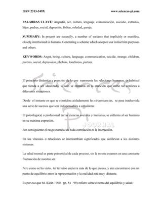 ISSN 2313-349X www.sciences-pi.com
PALABRAS CLAVE: Angustia, ser, cultura, lenguaje, comunicación, suicidio, extraños,
hijos, padres, social, depresión, fobias, soledad, pareja.
SUMMARY: In precept are naturally, a number of variants that implicitly or manifest,
closely intertwined in humans. Generating a scheme which adopted our initial him purposes
and others.
KEYWORDS: Angst, being, culture, language, communication, suicide, strange, children,
parents, social, depression, phobias, loneliness, partner.
El principio dinámico y prescrito de lo que representa las relaciones humanas, es habitual
que tienda a ser idealizado, si solo se enmarca en la emoción que como tal conlleva a
diferentes situaciones.
Desde el instante en que se considera aisladamente las circunstancias, se pasa inadvertida
una serie de sucesos que son indispensables a considerar.
El psicólogo(a) o profesional en las ciencias sociales y humanas, se enfrenta al ser humano
en su máxima expresión.
Por consiguiente el rasgo esencial de toda correlación es la interacción.
En los vínculos o relaciones se intercambian significados que conllevan a los distintos
sistemas.
La salud mental es parte primordial de cada proceso, sin la misma estamos en una constante
fluctuación de nuestro ser.
Pero como se ha visto, tal término encierra más de lo que piensa, y aún encontrarse con un
punto de equilibrio entre la representación y la realidad está muy distante.
Es por eso que M. Klein 1960, pp. 84 - 90) refiere sobre el tema del equilibrio y salud:
 