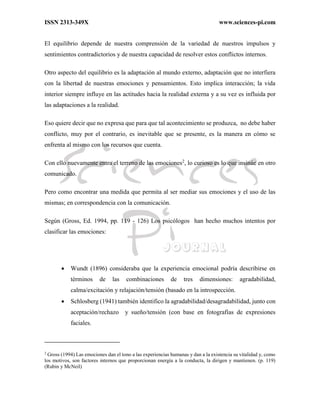 ISSN 2313-349X www.sciences-pi.com
El equilibrio depende de nuestra comprensión de la variedad de nuestros impulsos y
sentimientos contradictorios y de nuestra capacidad de resolver estos conflictos internos.
Otro aspecto del equilibrio es la adaptación al mundo externo, adaptación que no interfiera
con la libertad de nuestras emociones y pensamientos. Esto implica interacción; la vida
interior siempre influye en las actitudes hacia la realidad externa y a su vez es influida por
las adaptaciones a la realidad.
Eso quiere decir que no expresa que para que tal acontecimiento se produzca, no debe haber
conflicto, muy por el contrario, es inevitable que se presente, es la manera en cómo se
enfrenta al mismo con los recursos que cuenta.
Con ello nuevamente entra el terreno de las emociones2
, lo curioso es lo que insinúe en otro
comunicado.
Pero como encontrar una medida que permita al ser mediar sus emociones y el uso de las
mismas; en correspondencia con la comunicación.
Según (Gross, Ed. 1994, pp. 119 - 126) Los psicólogos han hecho muchos intentos por
clasificar las emociones:
 Wundt (1896) consideraba que la experiencia emocional podría describirse en
términos de las combinaciones de tres dimensiones: agradabilidad,
calma/excitación y relajación/tensión (basado en la introspección.
 Schlosberg (1941) también identifico la agradabilidad/desagradabilidad, junto con
aceptación/rechazo y sueño/tensión (con base en fotografías de expresiones
faciales.
2
Gross (1994) Las emociones dan el tono a las experiencias humanas y dan a la existencia su vitalidad y, como
los motivos, son factores internos que proporcionan energía a la conducta, la dirigen y mantienen. (p. 119)
(Rubin y McNeil)
 