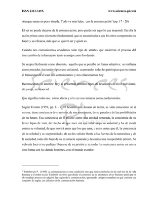 ISSN 2313-349X www.sciences-pi.com
Aunque suena un poco simple. Todo va más lejos, con la comunicación3
(pp. 17 - 20)
El ser no puede alejarse de la comunicación, pero puede ser aquello que respondí. En ella la
razón prima como elemento fundamental, que es encaminado a que los otros comprendan su
hacer y su eficacia, más que su querer ser y quién es.
Cuando nos comunicamos olvidamos todo tipo de señales que encierran el proceso del
intercambio de información tanto consigo como los demás.
Se acepta fácilmente como absoluto, aquello que se percibe de forma subjetiva; se reafirma
como proceder, haciendo el proceso unilateral, acarreando todas las patologías que encierran
el transcurso en el cual nos comunicamos y nos relacionamos hoy.
Reconociendo lo anterior, hoy se presentan distintos tipos de relaciones, a nivel individual,
de pareja, en lo social.
Que significa todo eso, cómo afecta y a la vez nos interesa como profesionales.
Según Fromm (1959, pp. 8 - 9) El hombre está dotado de razón, es vida consciente de sí
misma; tiene conciencia de sí mismo, de sus semejantes, de su pasado y de las posibilidades
de su futuro. Esa conciencia de sí mismo como una entidad separada, la conciencia de su
breve lapso de vida, del hecho de que nace sin que intervenga su voluntad y ha de morir
contra su voluntad, de que morirá antes que los que ama, o éstos antes que él, la conciencia
de su soledad y su «separatidad», de su des validez frente a las fuerzas de la naturaleza y de
la sociedad, todo ello hace de su existencia separada y desunida una insoportable prisión. Se
volvería loco si no pudiera liberarse de su prisión y extender la mano para unirse en una u
otra forma con los demás hombres, con el mundo exterior.
3
Watzlawick P. (1985) La comunicación es una condición sine qua non (condición sin la cual no) de la vida
humana y el orden social. También es obvio que desde el comienzo de su existencia el ser humano participa en
el complejo proceso de adquirir las reglas de la comunicación, ignorando casi por completo en qué consiste ese
conjunto de reglas, ese cálculos de la comunicación humana.
 