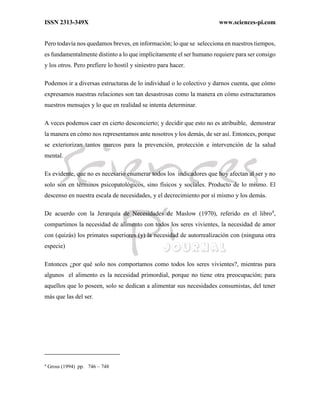 ISSN 2313-349X www.sciences-pi.com
Pero todavía nos quedamos breves, en información; lo que se selecciona en nuestros tiempos,
es fundamentalmente distinto a lo que implícitamente el ser humano requiere para ser consigo
y los otros. Pero prefiere lo hostil y siniestro para hacer.
Podemos ir a diversas estructuras de lo individual o lo colectivo y darnos cuenta, que cómo
expresamos nuestras relaciones son tan desastrosas como la manera en cómo estructuramos
nuestros mensajes y lo que en realidad se intenta determinar.
A veces podemos caer en cierto desconcierto; y decidir que esto no es atribuible, demostrar
la manera en cómo nos representamos ante nosotros y los demás, de ser así. Entonces, porque
se exteriorizan tantos marcos para la prevención, protección e intervención de la salud
mental.
Es evidente, que no es necesario enumerar todos los indicadores que hoy afectan al ser y no
solo son en términos psicopatológicos, sino físicos y sociales. Producto de lo mismo. El
descenso en nuestra escala de necesidades, y el decrecimiento por sí mismo y los demás.
De acuerdo con la Jerarquía de Necesidades de Maslow (1970), referido en el libro4
,
compartimos la necesidad de alimento con todos los seres vivientes, la necesidad de amor
con (quizás) los primates superiores (y) la necesidad de autorrealización con (ninguna otra
especie)
Entonces ¿por qué solo nos comportamos como todos los seres vivientes?, mientras para
algunos el alimento es la necesidad primordial, porque no tiene otra preocupación; para
aquellos que lo poseen, solo se dedican a alimentar sus necesidades consumistas, del tener
más que las del ser.
4
Gross (1994) pp. 746 – 748
 
